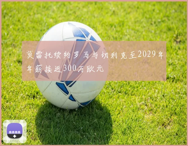 莫雷托续约罗马与切利克至2029年年薪接近300万欧元