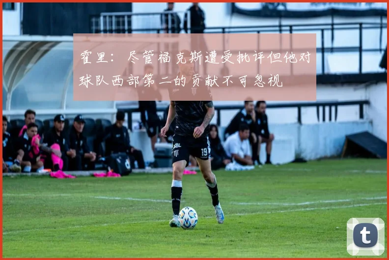霍里：尽管福克斯遭受批评但他对球队西部第二的贡献不可忽视
