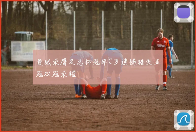 曼城荣膺足总杯冠军C罗遗憾错失亚冠双冠荣耀