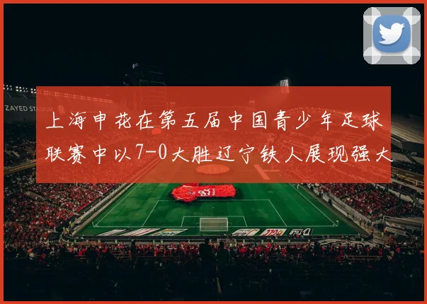 上海申花在第五届中国青少年足球联赛中以7-0大胜辽宁铁人展现强大实力