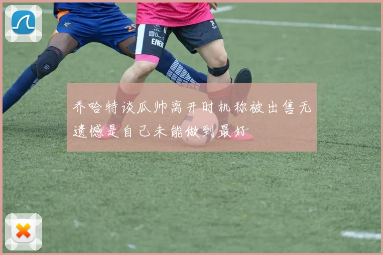 乔哈特谈瓜帅离开时机称被出售无遗憾是自己未能做到最好