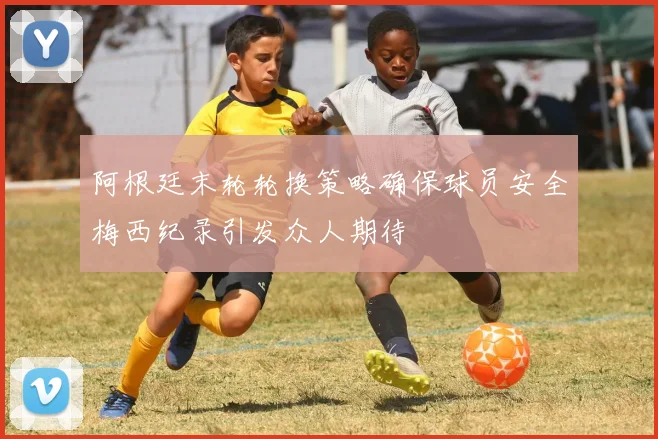 阿根廷末轮轮换策略确保球员安全梅西纪录引发众人期待