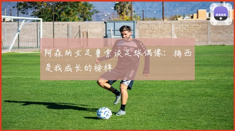阿森纳女足鲁索谈足球偶像：梅西是我成长的榜样