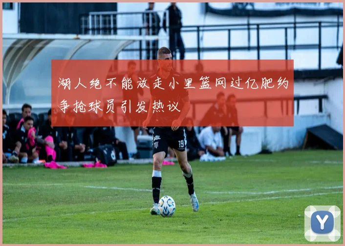 湖人绝不能放走小里篮网过亿肥约争抢球员引发热议