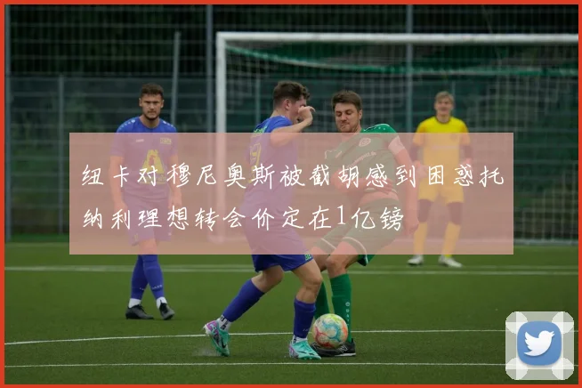 纽卡对穆尼奥斯被截胡感到困惑托纳利理想转会价定在1亿镑