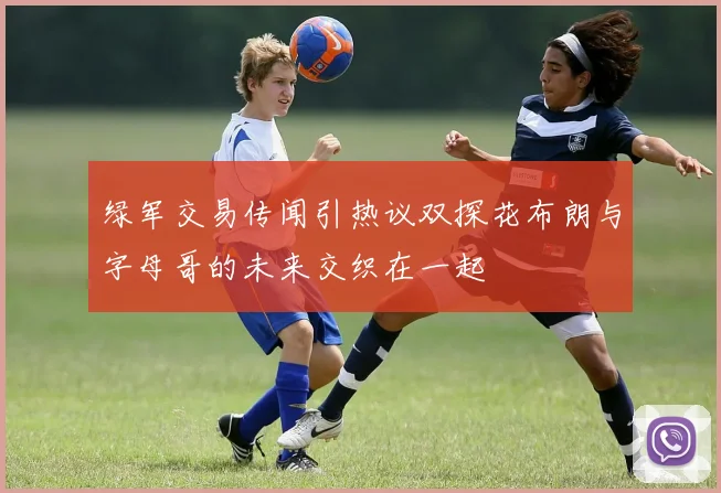 绿军交易传闻引热议双探花布朗与字母哥的未来交织在一起