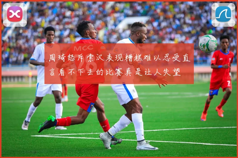 周琦怒斥索汉表现糟糕难以忍受直言看不下去的比赛真是让人失望