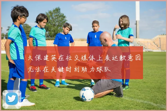 久保建英在社交媒体上表达歉意因无法在关键时刻助力球队